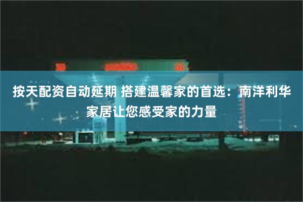 按天配资自动延期 搭建温馨家的首选：南洋利华家居让您感受家的力量