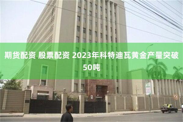 期货配资 股票配资 2023年科特迪瓦黄金产量突破50吨