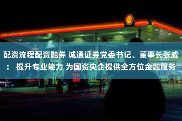 配资流程配资融券 诚通证券党委书记、董事长张威： 提升专业能力 为国资央企提供全方位金融服务