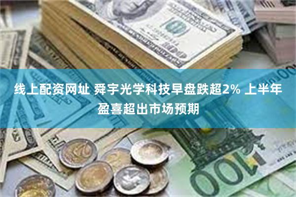 线上配资网址 舜宇光学科技早盘跌超2% 上半年盈喜超出市场预期