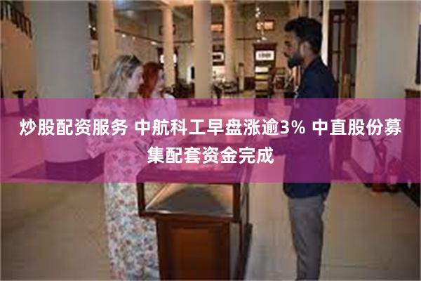 炒股配资服务 中航科工早盘涨逾3% 中直股份募集配套资金完成