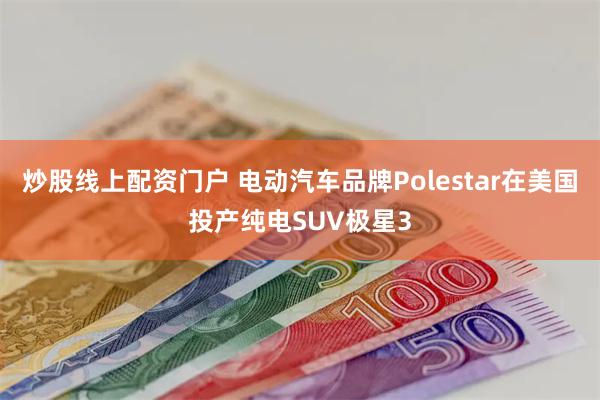 炒股线上配资门户 电动汽车品牌Polestar在美国投产纯电SUV极星3