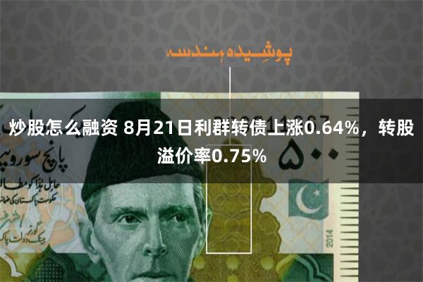 炒股怎么融资 8月21日利群转债上涨0.64%，转股溢价率0.75%