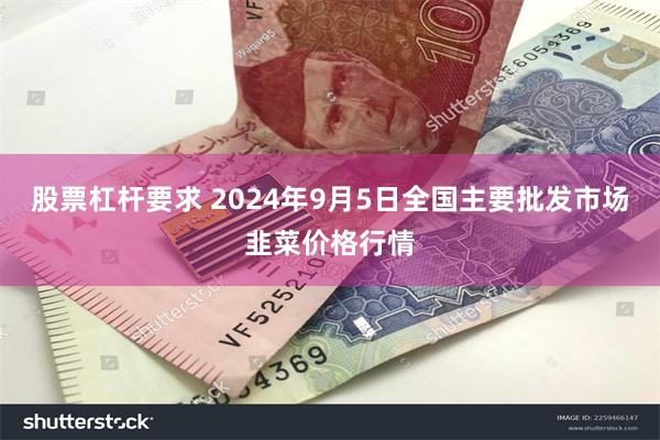 股票杠杆要求 2024年9月5日全国主要批发市场韭菜价格行情