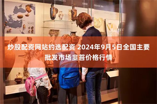 炒股配资网站约选配资 2024年9月5日全国主要批发市场韭苔价格行情